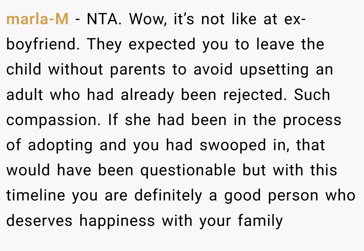 marla-M − NTA. Wow, it’s not like at ex-boyfriend. They expected you to leave the child without parents to avoid upsetting an adult who had already been rejected. Such compassion. If she had been in the process of adopting and you had swooped in, that would have been questionable but with this timeline you are definitely a good person who deserves happiness with your family