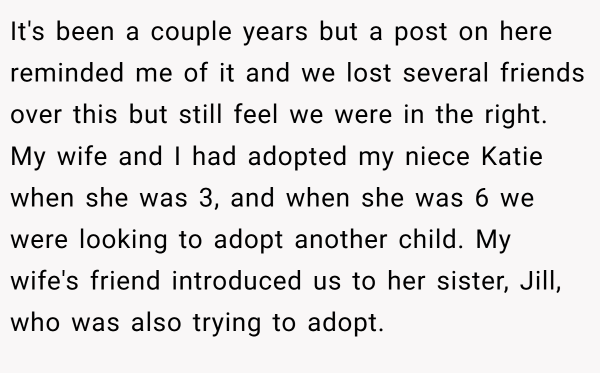It's been a couple years but a post on here reminded me of it and we lost several friends over this but still feel we were in the right. My wife and I had adopted my niece Katie when she was 3, and when she was 6 we were looking to adopt another child. My wife's friend introduced us to her sister, Jill, who was also trying to adopt.