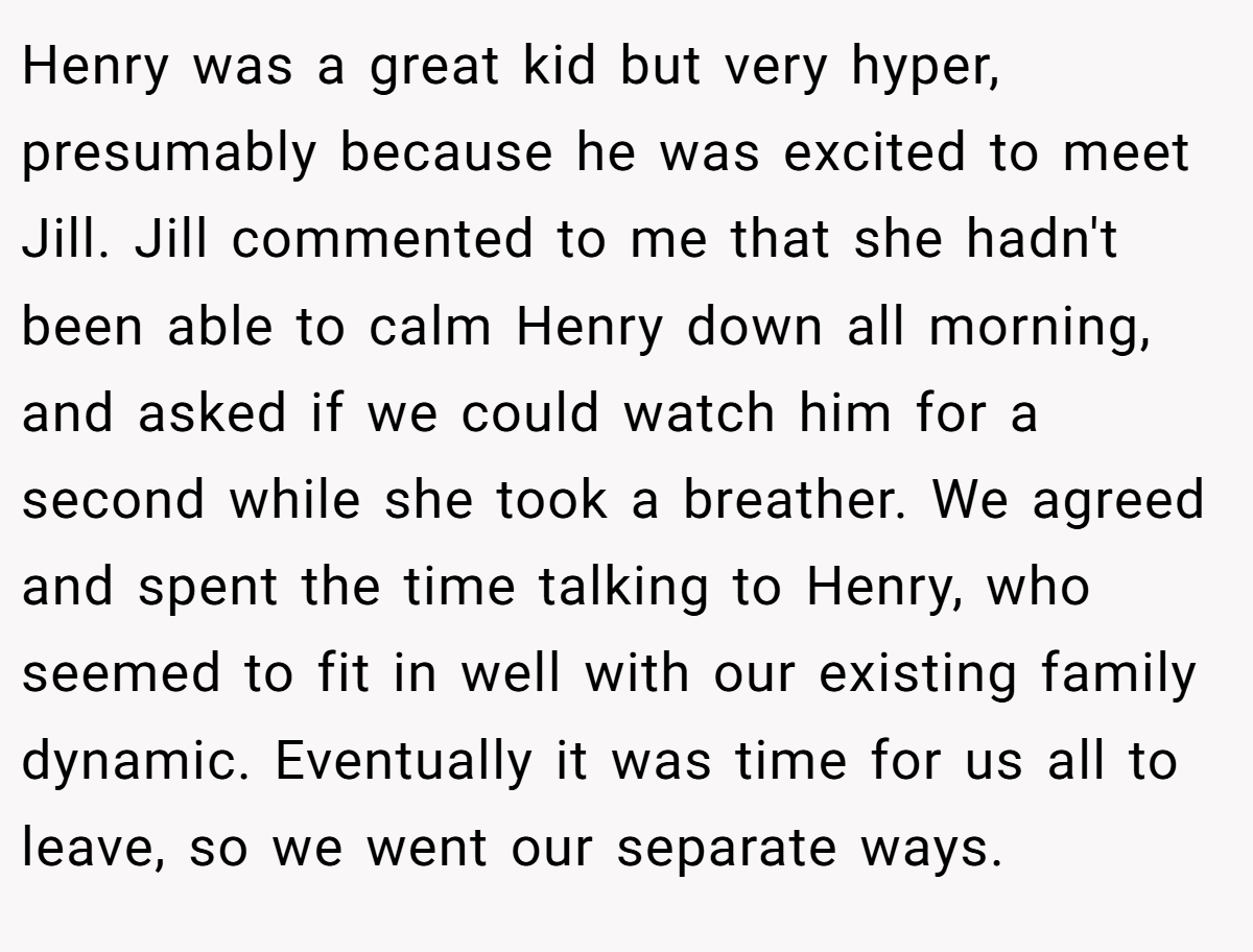 Henry was a great kid but very hyper, presumably because he was excited to meet Jill. Jill commented to me that she hadn't been able to calm Henry down all morning, and asked if we could watch him for a second while she took a breather. We agreed and spent the time talking to Henry, who seemed to fit in well with our existing family dynamic. Eventually it was time for us all to leave, so we went our separate ways.