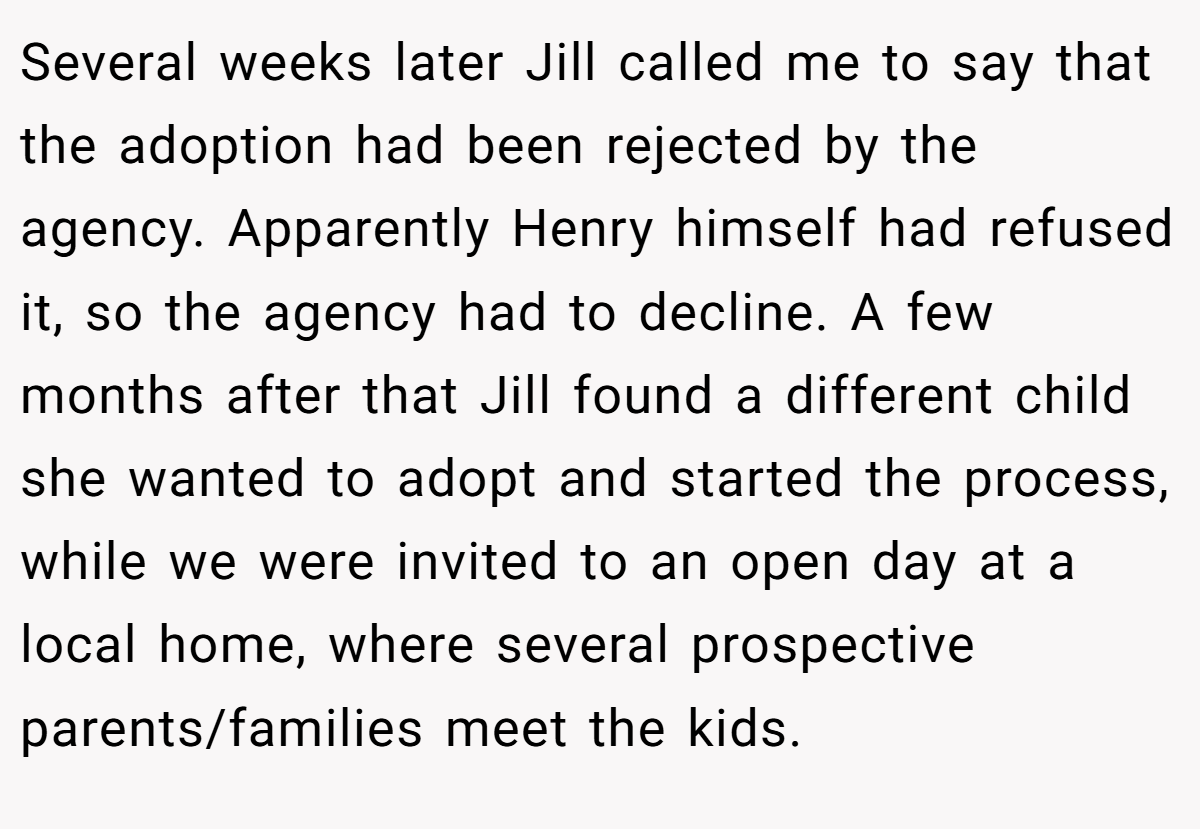Several weeks later Jill called me to say that the adoption had been rejected by the agency. Apparently Henry himself had refused it, so the agency had to decline. A few months after that Jill found a different child she wanted to adopt and started the process, while we were invited to an open day at a local home, where several prospective parents/families meet the kids.