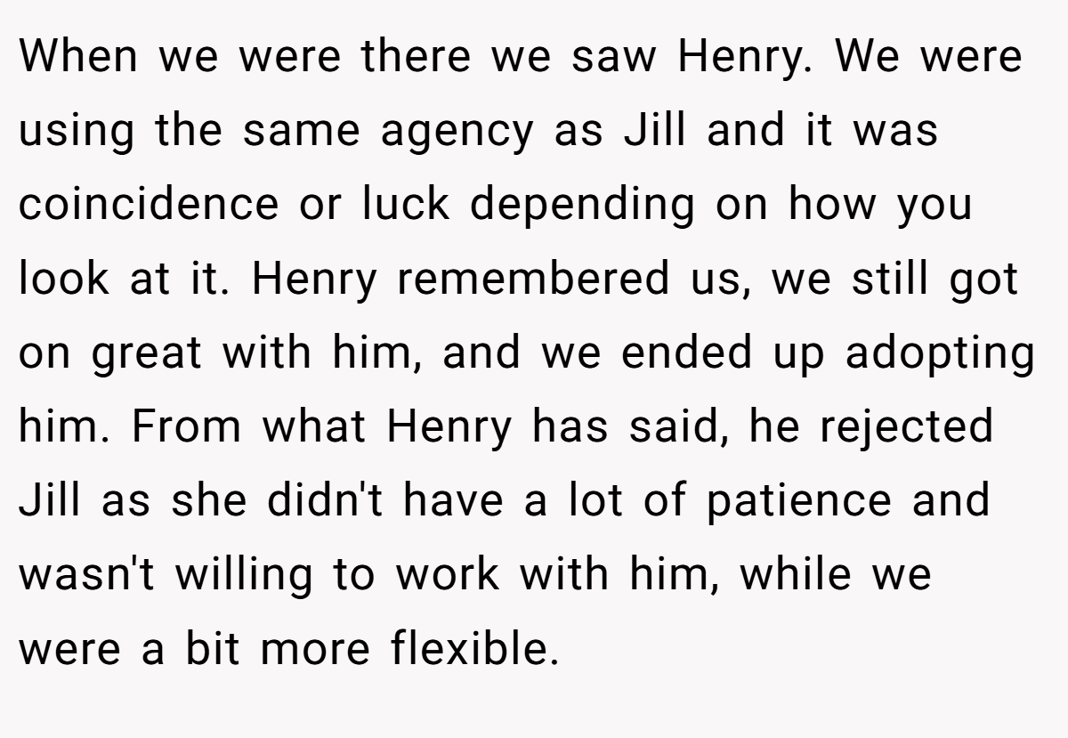 When we were there we saw Henry. We were using the same agency as Jill and it was coincidence or luck depending on how you look at it. Henry remembered us, we still got on great with him, and we ended up adopting him. From what Henry has said, he rejected Jill as she didn't have a lot of patience and wasn't willing to work with him, while we were a bit more flexible.
