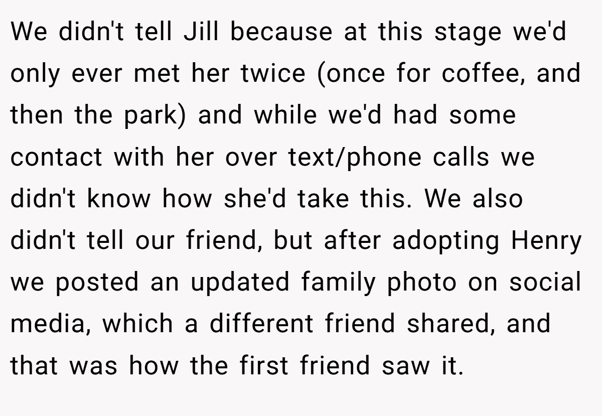 We didn't tell Jill because at this stage we'd only ever met her twice (once for coffee, and then the park) and while we'd had some contact with her over text/phone calls we didn't know how she'd take this. We also didn't tell our friend, but after adopting Henry we posted an updated family photo on social media, which a different friend shared, and that was how the first friend saw it.