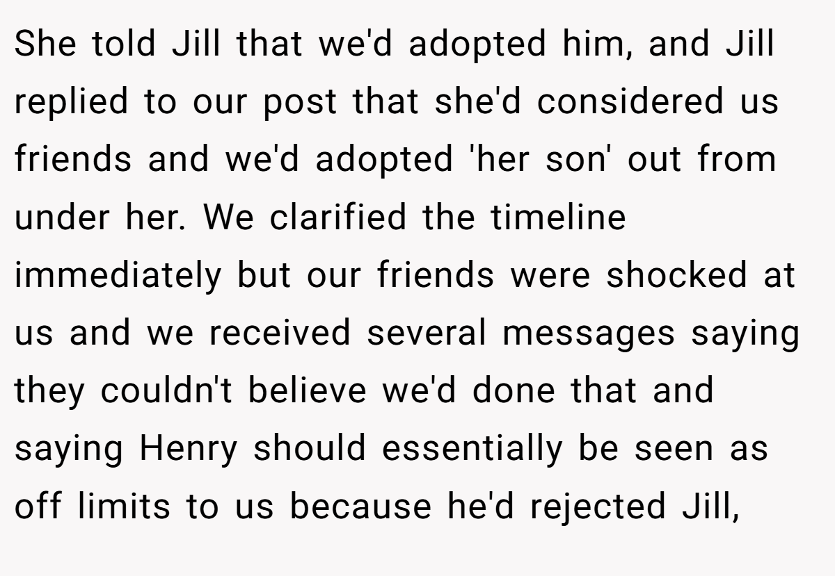 She told Jill that we'd adopted him, and Jill replied to our post that she'd considered us friends and we'd adopted 'her son' out from under her. We clarified the timeline immediately but our friends were shocked at us and we received several messages saying they couldn't believe we'd done that and saying Henry should essentially be seen as off limits to us because he'd rejected Jill,