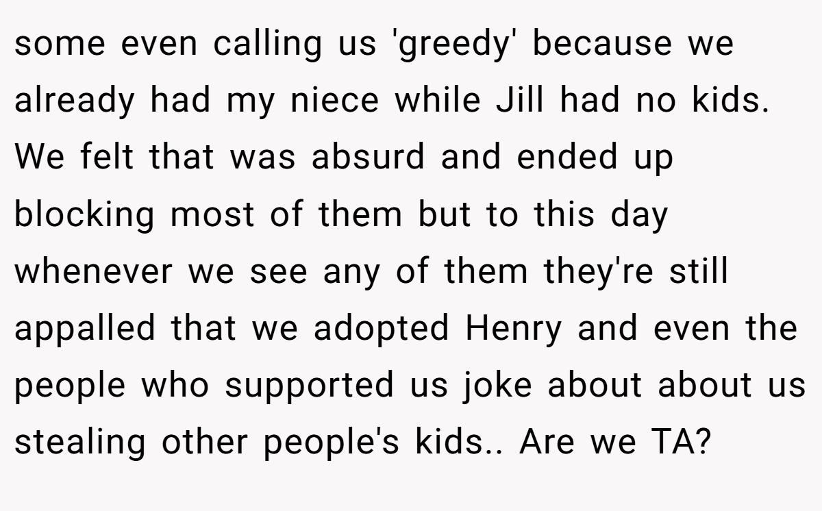 some even calling us 'greedy' because we already had my niece while Jill had no kids. We felt that was absurd and ended up blocking most of them but to this day whenever we see any of them they're still appalled that we adopted Henry and even the people who supported us joke about about us stealing other people's kids.. Are we TA?