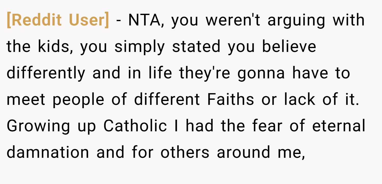 [Reddit User] − NTA, you weren't arguing with the kids, you simply stated you believe differently and in life they're gonna have to meet people of different Faiths or lack of it. Growing up Catholic I had the fear of eternal damnation and for others around me,
