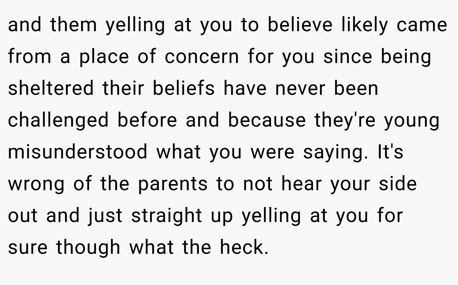 and them yelling at you to believe likely came from a place of concern for you since being sheltered their beliefs have never been challenged before and because they're young misunderstood what you were saying. It's wrong of the parents to not hear your side out and just straight up yelling at you for sure though what the heck.