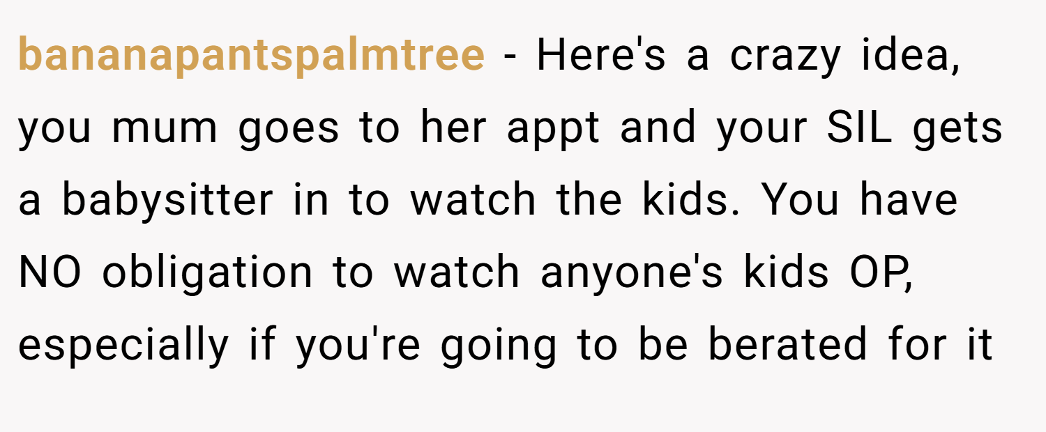 bananapantspalmtree − Here's a crazy idea, you mum goes to her appt and your SIL gets a babysitter in to watch the kids. You have NO obligation to watch anyone's kids OP, especially if you're going to be berated for it
