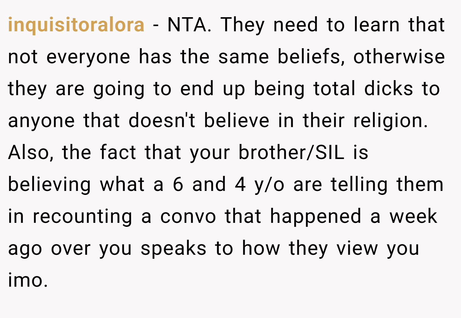 inquisitoralora − NTA. They need to learn that not everyone has the same beliefs, otherwise they are going to end up being total dicks to anyone that doesn't believe in their religion. Also, the fact that your brother/SIL is believing what a 6 and 4 y/o are telling them in recounting a convo that happened a week ago over you speaks to how they view you imo.