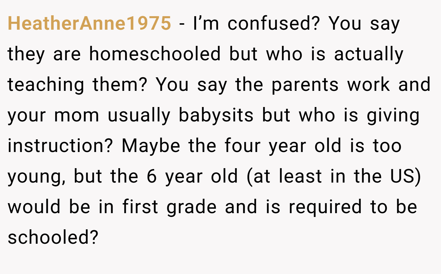 HeatherAnne1975 − I’m confused? You say they are homeschooled but who is actually teaching them? You say the parents work and your mom usually babysits but who is giving instruction? Maybe the four year old is too young, but the 6 year old (at least in the US) would be in first grade and is required to be schooled?