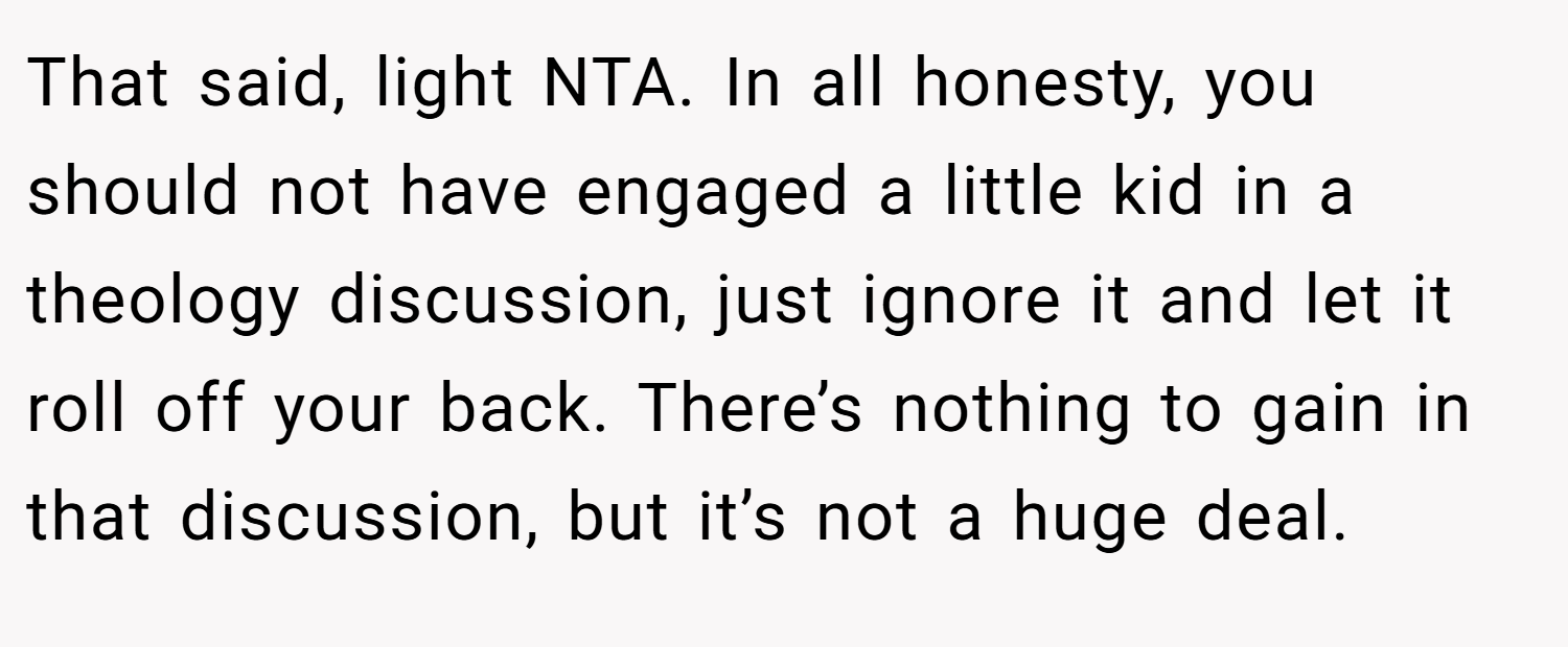 That said, light NTA. In all honesty, you should not have engaged a little kid in a theology discussion, just ignore it and let it roll off your back. There’s nothing to gain in that discussion, but it’s not a huge deal.
