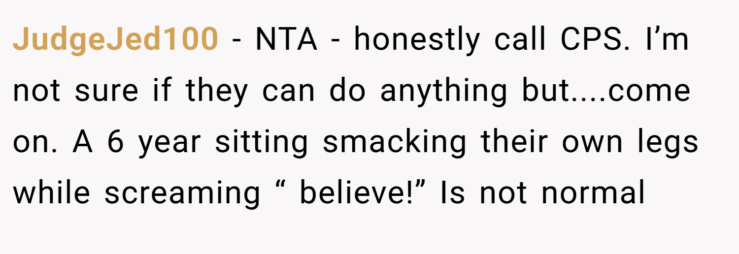 JudgeJed100 − NTA - honestly call CPS. I’m not sure if they can do anything but....come on. A 6 year sitting smacking their own legs while screaming “ believe!” Is not normal