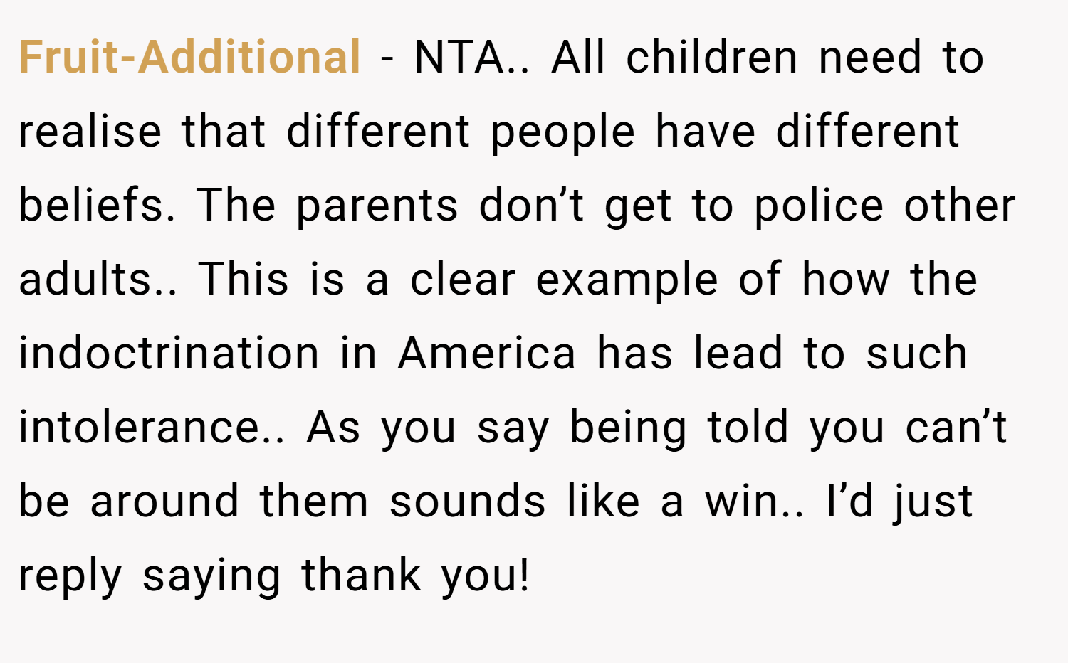 Fruit-Additional − NTA.. All children need to realise that different people have different beliefs. The parents don’t get to police other adults.. This is a clear example of how the indoctrination in America has lead to such intolerance.. As you say being told you can’t be around them sounds like a win.. I’d just reply saying thank you!
