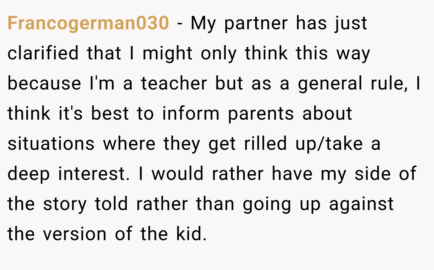 Francogerman030 − My partner has just clarified that I might only think this way because I'm a teacher but as a general rule, I think it's best to inform parents about situations where they get rilled up/take a deep interest. I would rather have my side of the story told rather than going up against the version of the kid.