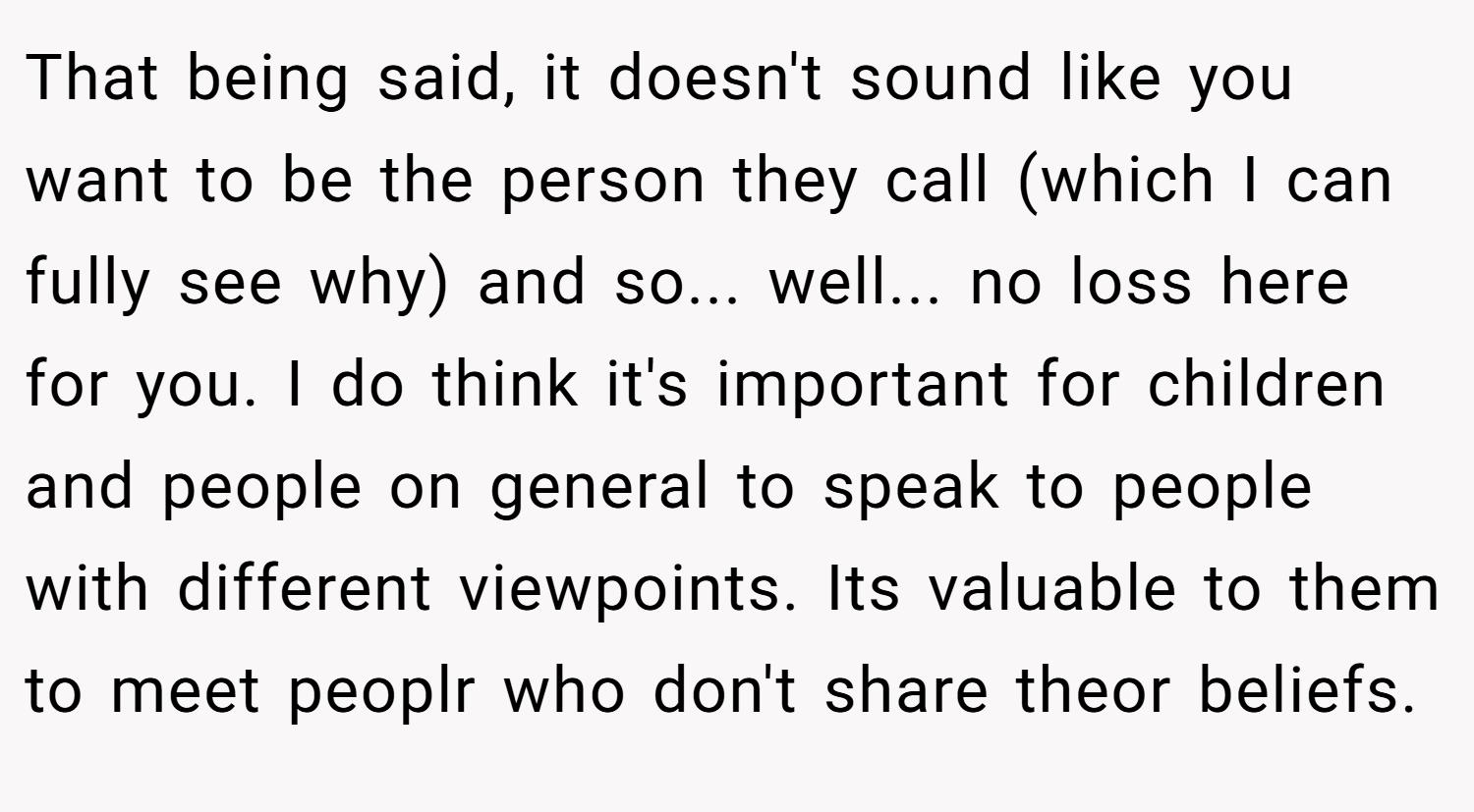 That being said, it doesn't sound like you want to be the person they call (which I can fully see why) and so... well... no loss here for you. I do think it's important for children and people on general to speak to people with different viewpoints. Its valuable to them to meet peoplr who don't share theor beliefs.