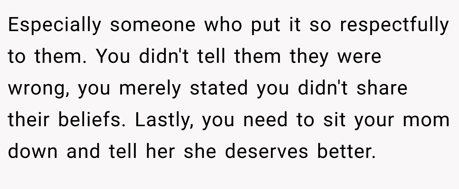 Especially someone who put it so respectfully to them. You didn't tell them they were wrong, you merely stated you didn't share their beliefs. Lastly, you need to sit your mom down and tell her she deserves better.