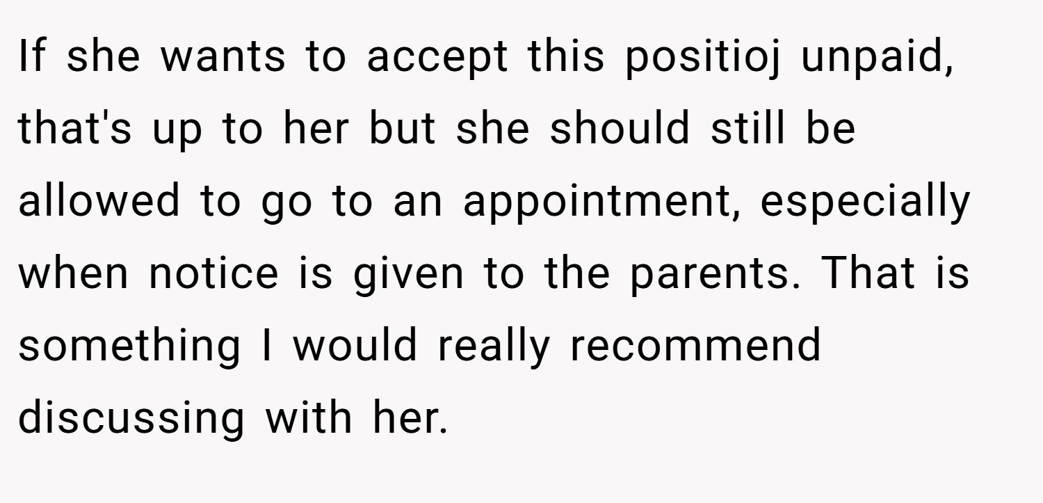 If she wants to accept this positioj unpaid, that's up to her but she should still be allowed to go to an appointment, especially when notice is given to the parents. That is something I would really recommend discussing with her.