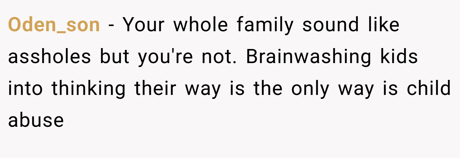 Oden_son − Your whole family sound like assholes but you're not. Brainwashing kids into thinking their way is the only way is child abuse