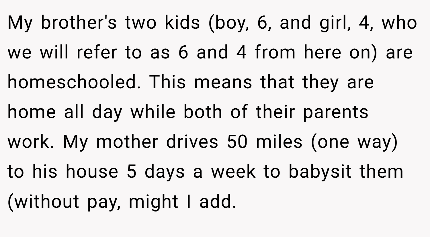 My brother's two kids (boy, 6, and girl, 4, who we will refer to as 6 and 4 from here on) are homeschooled. This means that they are home all day while both of their parents work. My mother drives 50 miles (one way) to his house 5 days a week to babysit them (without pay, might I add.
