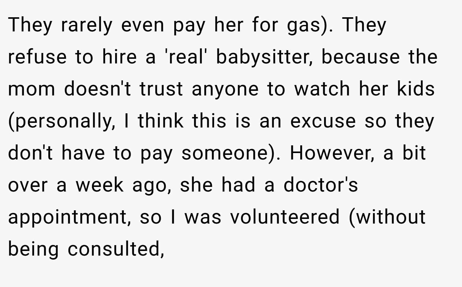 They rarely even pay her for gas). They refuse to hire a 'real' babysitter, because the mom doesn't trust anyone to watch her kids (personally, I think this is an excuse so they don't have to pay someone). However, a bit over a week ago, she had a doctor's appointment, so I was volunteered (without being consulted,