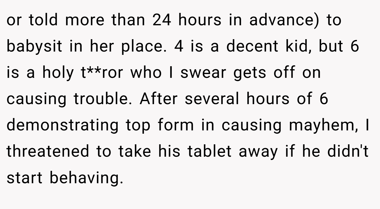 or told more than 24 hours in advance) to babysit in her place. 4 is a decent kid, but 6 is a holy t**ror who I swear gets off on causing trouble. After several hours of 6 demonstrating top form in causing mayhem, I threatened to take his tablet away if he didn't start behaving.