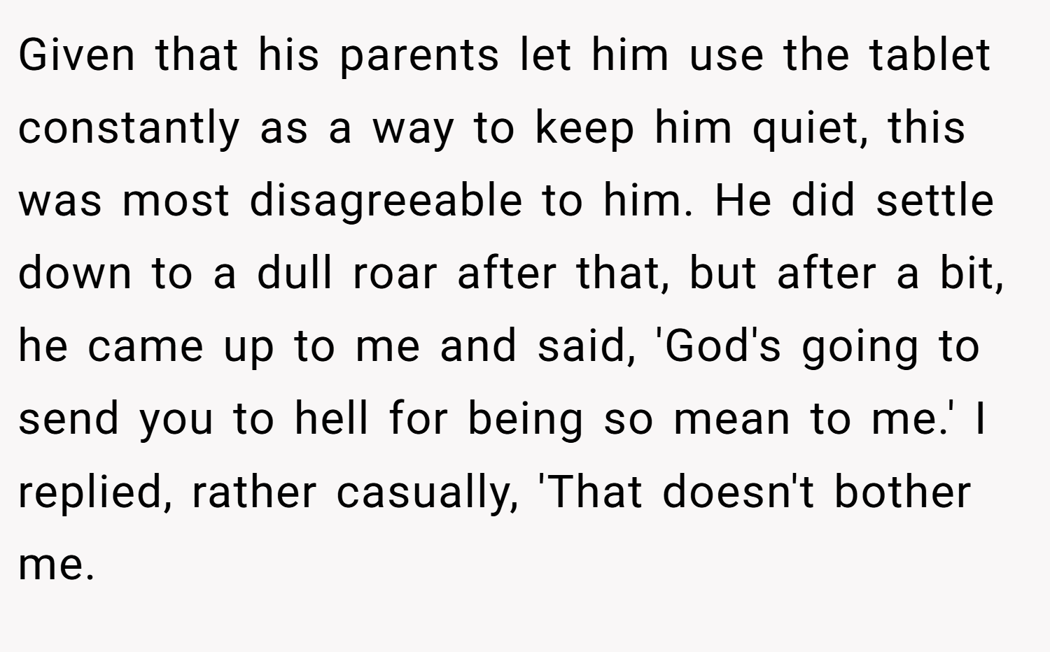 Given that his parents let him use the tablet constantly as a way to keep him quiet, this was most disagreeable to him. He did settle down to a dull roar after that, but after a bit, he came up to me and said, 'God's going to send you to hell for being so mean to me.' I replied, rather casually, 'That doesn't bother me.
