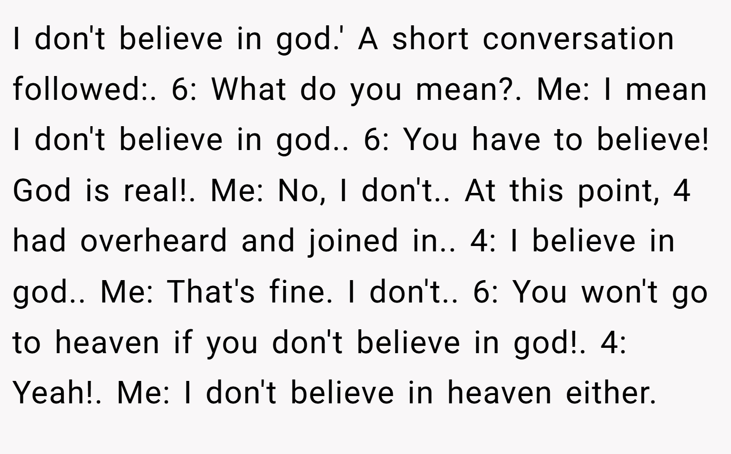 I don't believe in god.' A short conversation followed:. 6: What do you mean?. Me: I mean I don't believe in god.. 6: You have to believe! God is real!. Me: No, I don't.. At this point, 4 had overheard and joined in.. 4: I believe in god.. Me: That's fine. I don't.. 6: You won't go to heaven if you don't believe in god!. 4: Yeah!. Me: I don't believe in heaven either.
