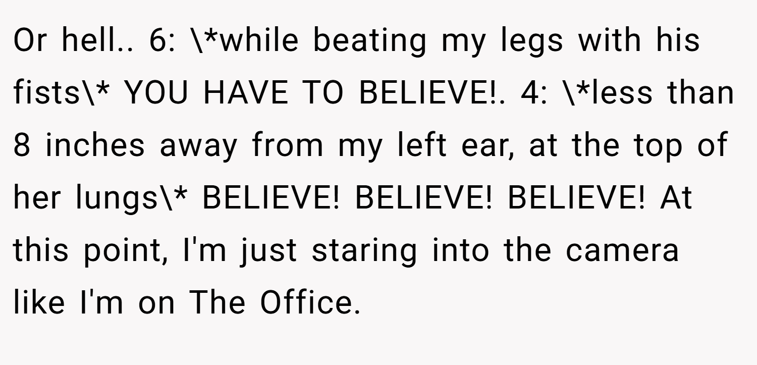 Or hell.. 6: \*while beating my legs with his fists\* YOU HAVE TO BELIEVE!. 4: \*less than 8 inches away from my left ear, at the top of her lungs\* BELIEVE! BELIEVE! BELIEVE! At this point, I'm just staring into the camera like I'm on The Office.