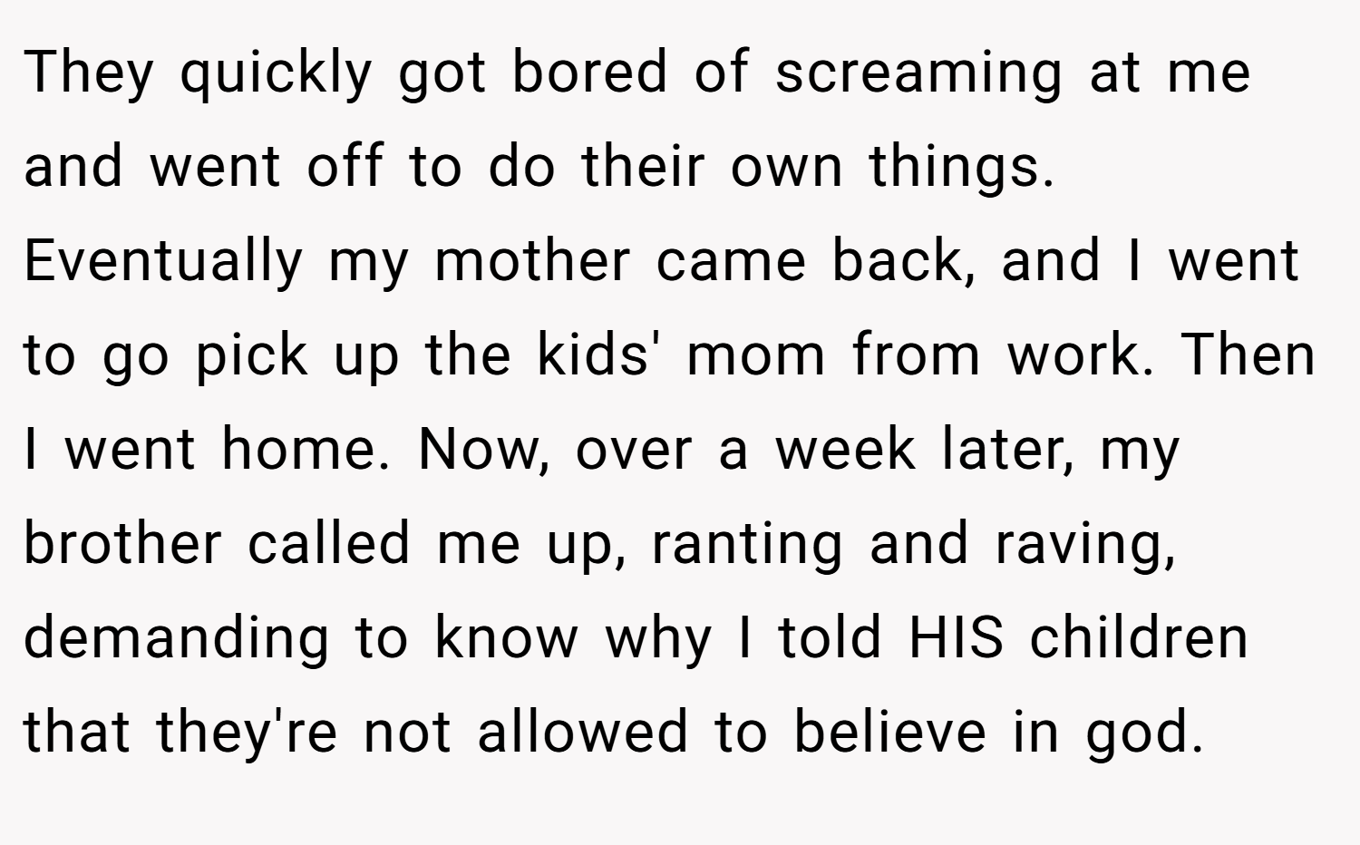 They quickly got bored of screaming at me and went off to do their own things. Eventually my mother came back, and I went to go pick up the kids' mom from work. Then I went home. Now, over a week later, my brother called me up, ranting and raving, demanding to know why I told HIS children that they're not allowed to believe in god.