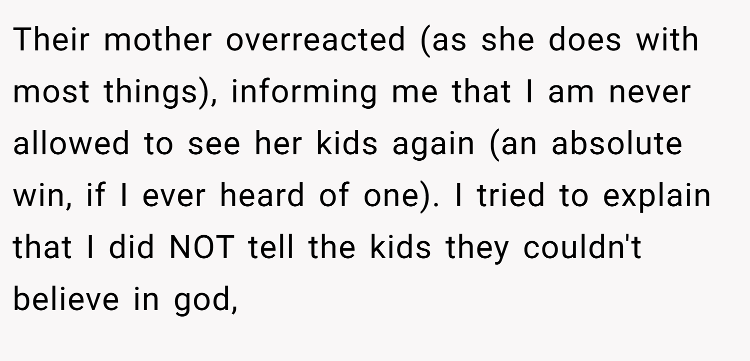 Their mother overreacted (as she does with most things), informing me that I am never allowed to see her kids again (an absolute win, if I ever heard of one). I tried to explain that I did NOT tell the kids they couldn't believe in god,