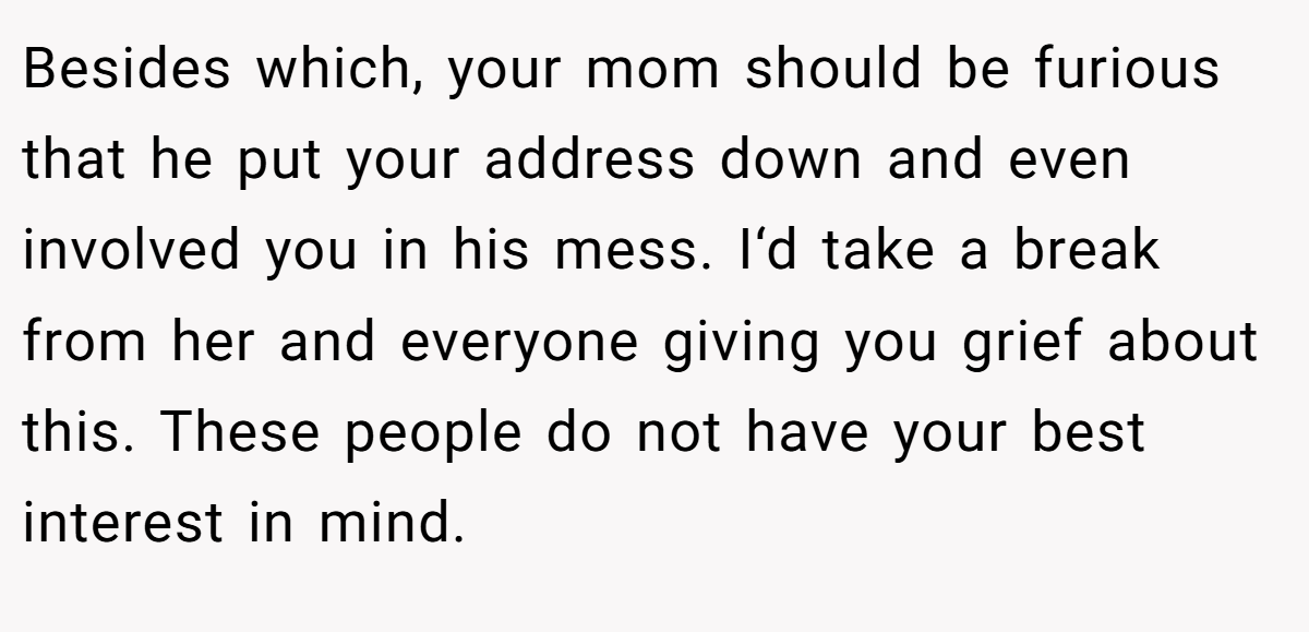 Besides which, your mom should be furious that he put your address down and even involved you in his mess. I‘d take a break from her and everyone giving you grief about this. These people do not have your best interest in mind.