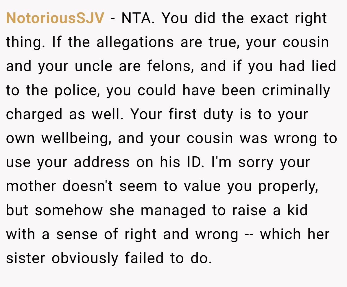 NotoriousSJV − NTA. You did the exact right thing. If the allegations are true, your cousin and your uncle are felons, and if you had lied to the police, you could have been criminally charged as well. Your first duty is to your own wellbeing, and your cousin was wrong to use your address on his ID. I'm sorry your mother doesn't seem to value you properly, but somehow she managed to raise a kid with a sense of right and wrong -- which her sister obviously failed to do.