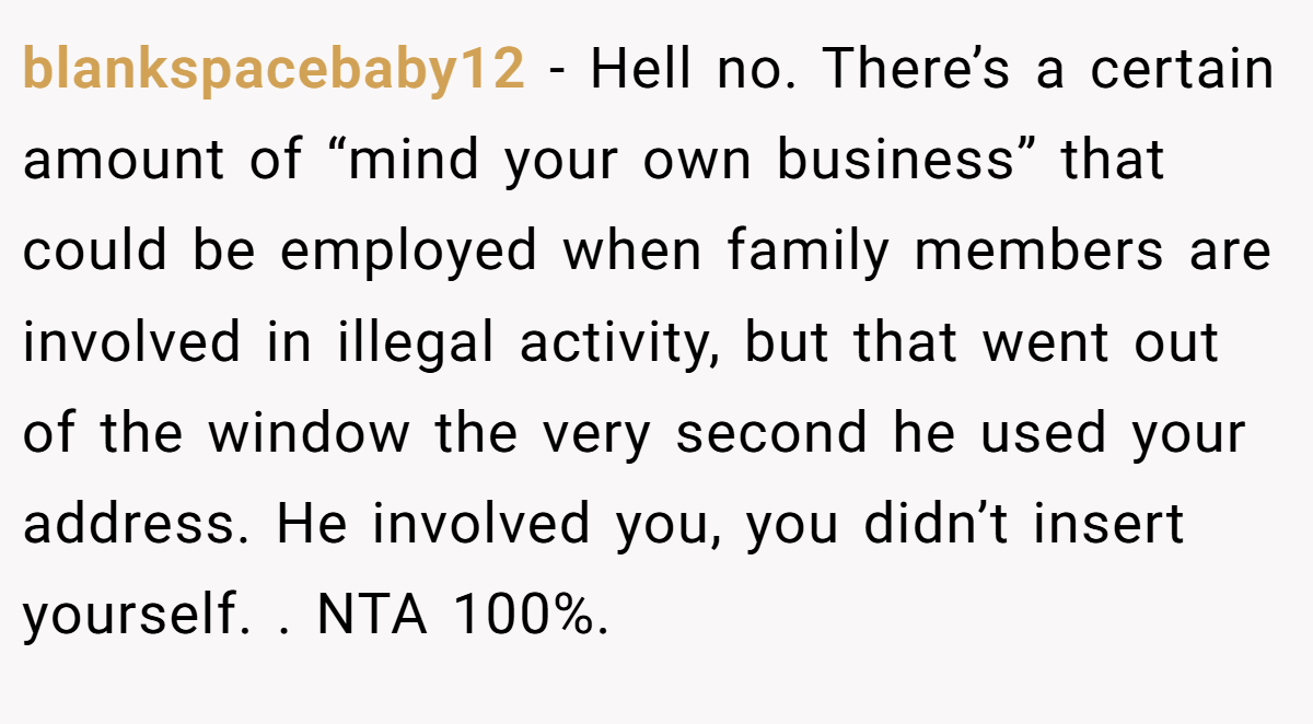 blankspacebaby12 − Hell no. There’s a certain amount of “mind your own business” that could be employed when family members are involved in illegal activity, but that went out of the window the very second he used your address. He involved you, you didn’t insert yourself. . NTA 100%. 