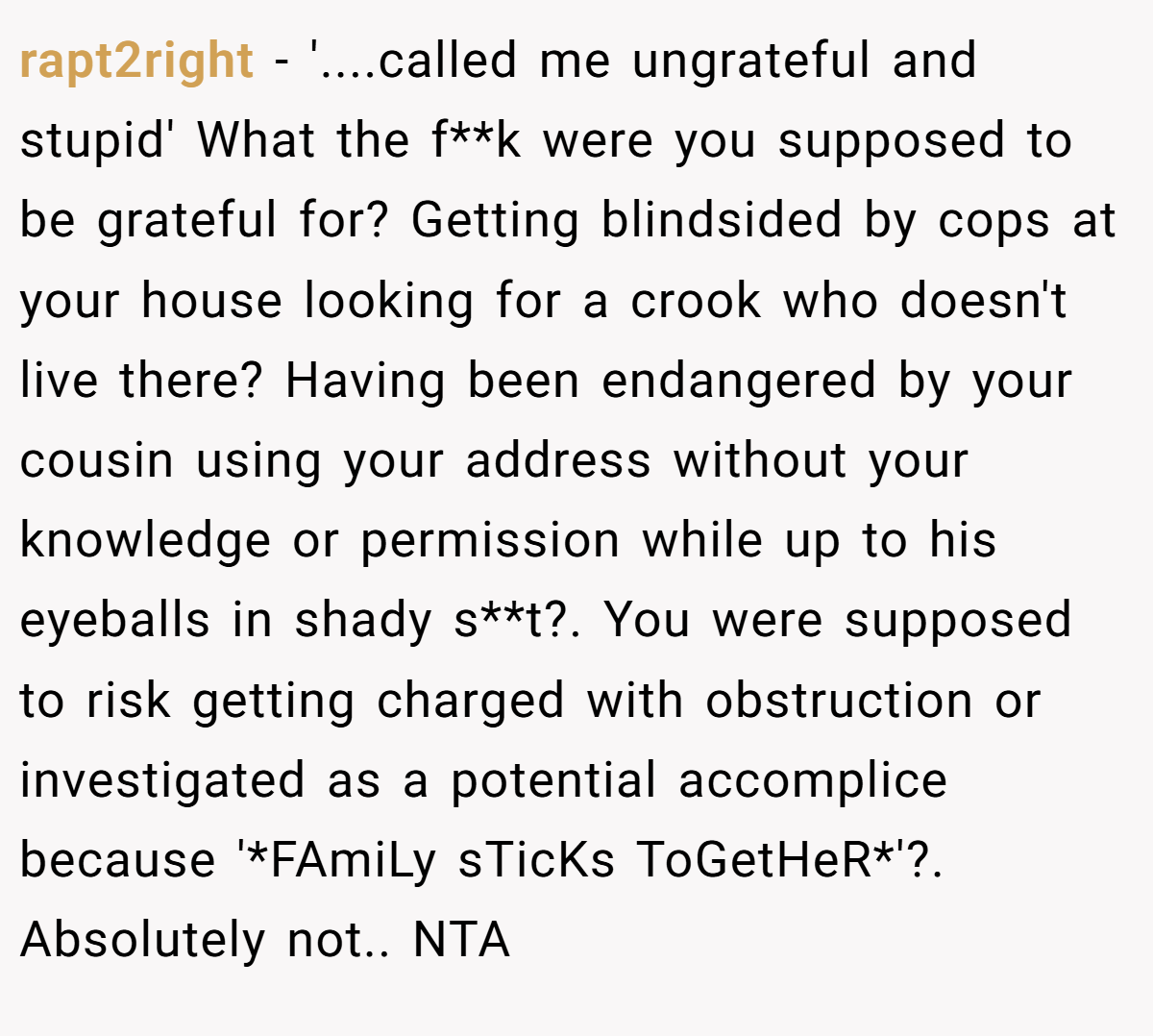 rapt2right − '....called me ungrateful and stupid' What the f**k were you supposed to be grateful for? Getting blindsided by cops at your house looking for a crook who doesn't live there? Having been endangered by your cousin using your address without your knowledge or permission while up to his eyeballs in shady s**t?. You were supposed to risk getting charged with obstruction or investigated as a potential accomplice because '*FAmiLy sTicKs ToGetHeR*'?. Absolutely not.. NTA