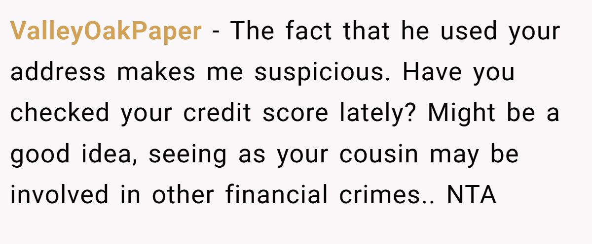 ValleyOakPaper − The fact that he used your address makes me suspicious. Have you checked your credit score lately? Might be a good idea, seeing as your cousin may be involved in other financial crimes.. NTA