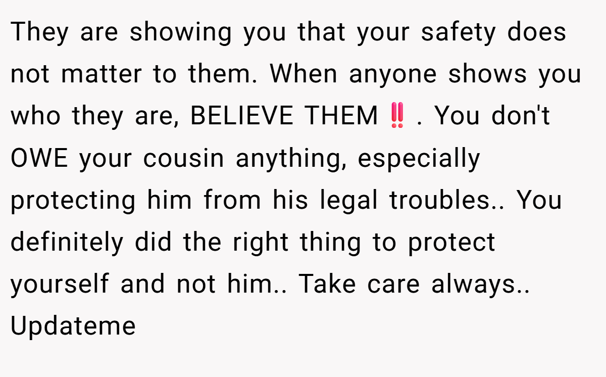 They are showing you that your safety does not matter to them. When anyone shows you who they are, BELIEVE THEM‼️. You don't OWE your cousin anything, especially protecting him from his legal troubles.. You definitely did the right thing to protect yourself and not him.. Take care always.. Updateme