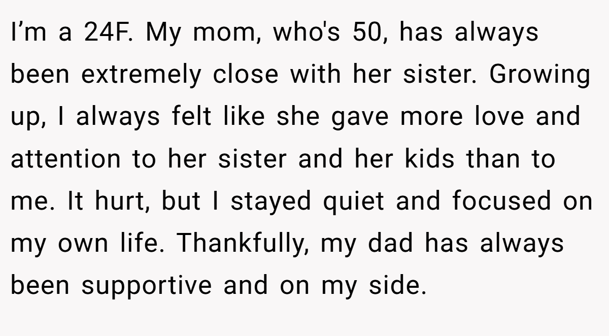I’m a 24F. My mom, who's 50, has always been extremely close with her sister. Growing up, I always felt like she gave more love and attention to her sister and her kids than to me. It hurt, but I stayed quiet and focused on my own life. Thankfully, my dad has always been supportive and on my side.