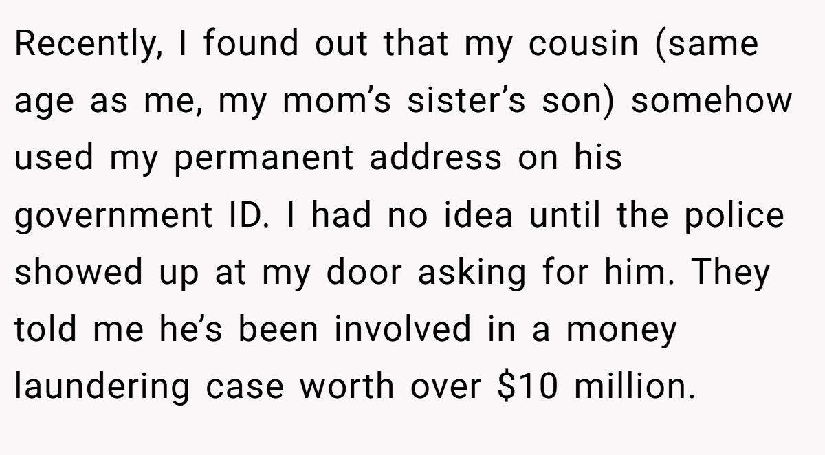 Recently, I found out that my cousin (same age as me, my mom’s sister’s son) somehow used my permanent address on his government ID. I had no idea until the police showed up at my door asking for him. They told me he’s been involved in a money laundering case worth over $10 million.