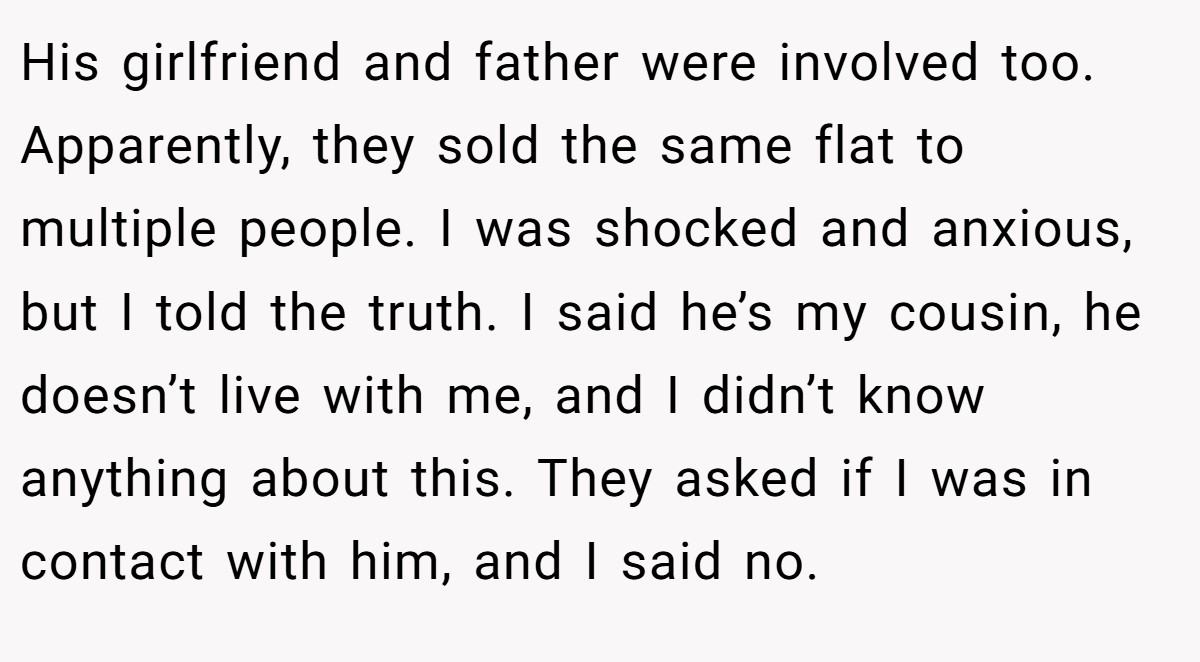 His girlfriend and father were involved too. Apparently, they sold the same flat to multiple people. I was shocked and anxious, but I told the truth. I said he’s my cousin, he doesn’t live with me, and I didn’t know anything about this. They asked if I was in contact with him, and I said no.