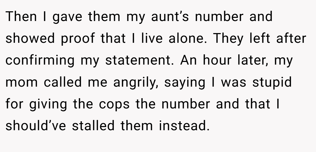 Then I gave them my aunt’s number and showed proof that I live alone. They left after confirming my statement. An hour later, my mom called me angrily, saying I was stupid for giving the cops the number and that I should’ve stalled them instead.