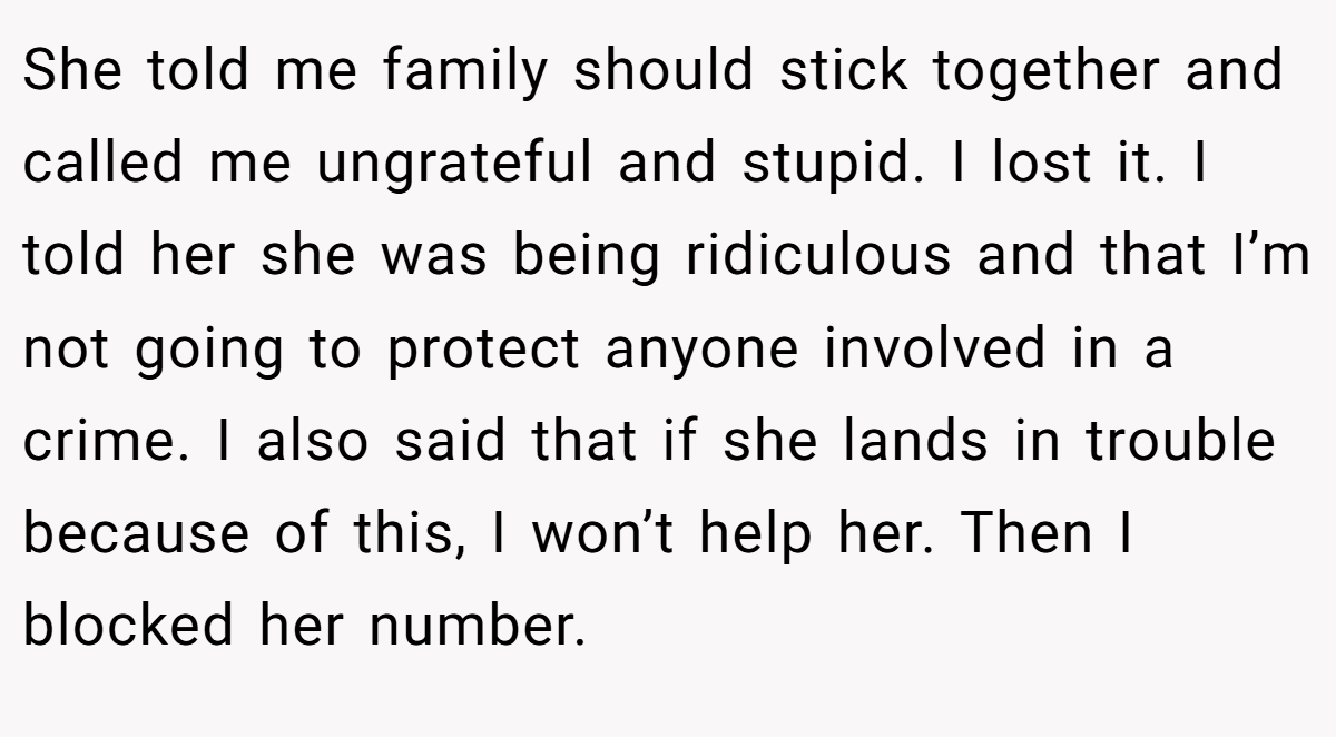She told me family should stick together and called me ungrateful and stupid. I lost it. I told her she was being ridiculous and that I’m not going to protect anyone involved in a crime. I also said that if she lands in trouble because of this, I won’t help her. Then I blocked her number.