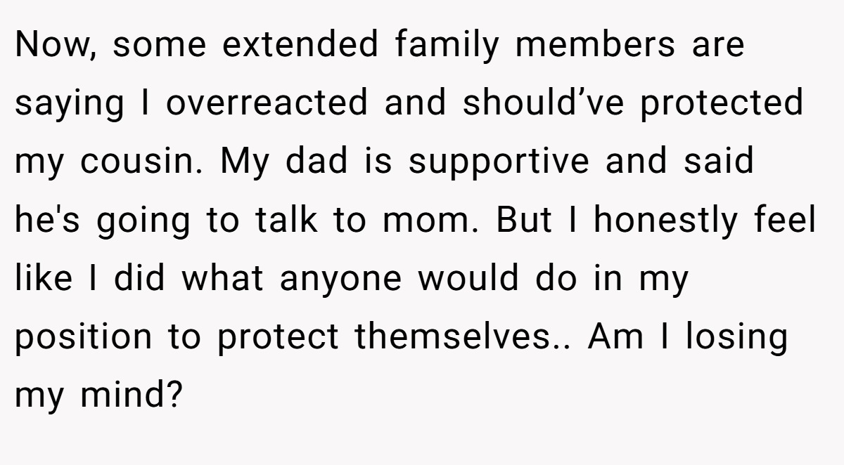 Now, some extended family members are saying I overreacted and should’ve protected my cousin. My dad is supportive and said he's going to talk to mom. But I honestly feel like I did what anyone would do in my position to protect themselves.. Am I losing my mind?