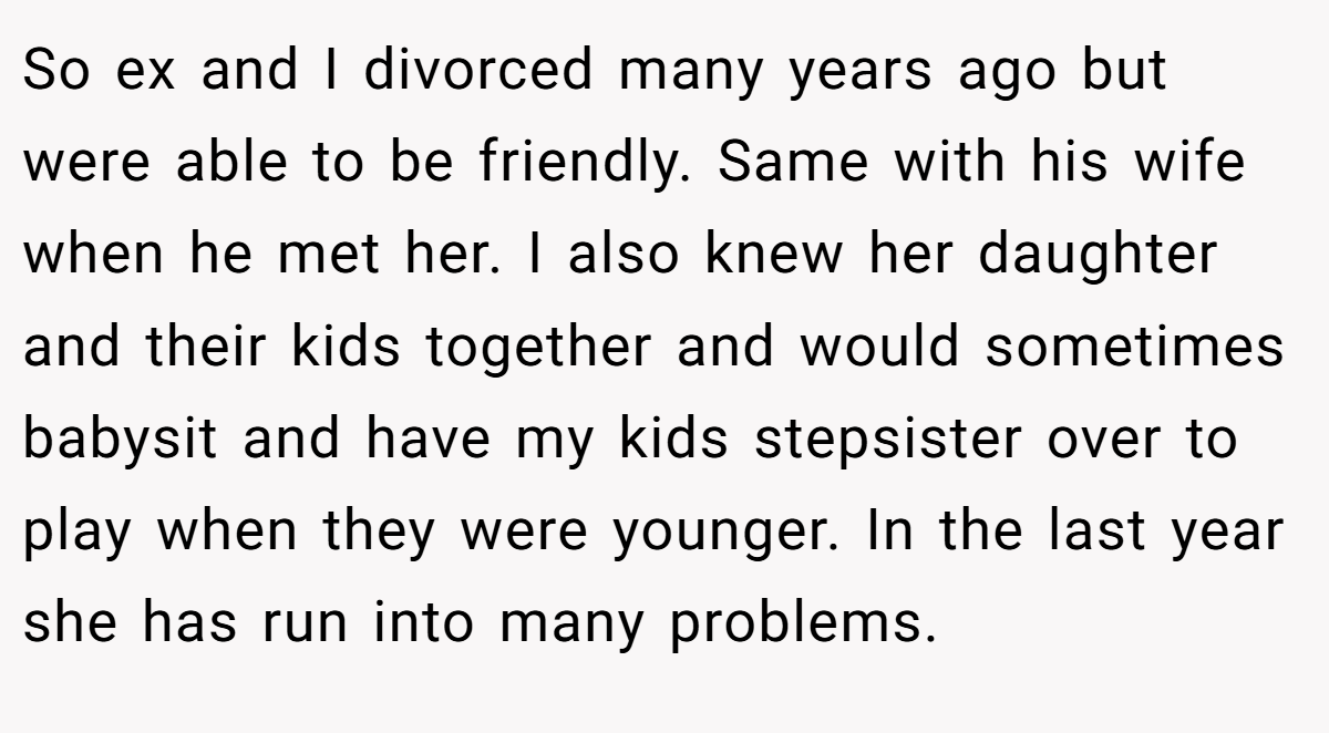 So ex and I divorced many years ago but were able to be friendly. Same with his wife when he met her. I also knew her daughter and their kids together and would sometimes babysit and have my kids stepsister over to play when they were younger. In the last year she has run into many problems.