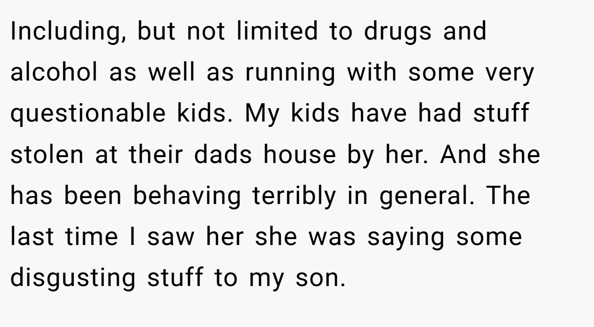 Including, but not limited to drugs and alcohol as well as running with some very questionable kids. My kids have had stuff stolen at their dads house by her. And she has been behaving terribly in general. The last time I saw her she was saying some disgusting stuff to my son.