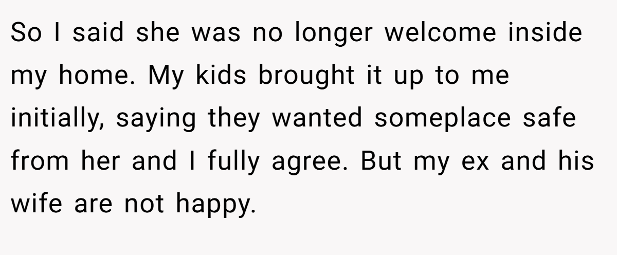 So I said she was no longer welcome inside my home. My kids brought it up to me initially, saying they wanted someplace safe from her and I fully agree. But my ex and his wife are not happy.