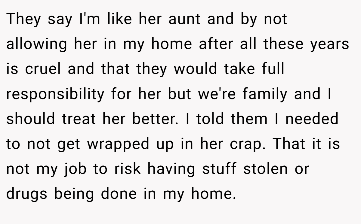 They say I'm like her aunt and by not allowing her in my home after all these years is cruel and that they would take full responsibility for her but we're family and I should treat her better. I told them I needed to not get wrapped up in her crap. That it is not my job to risk having stuff stolen or drugs being done in my home.