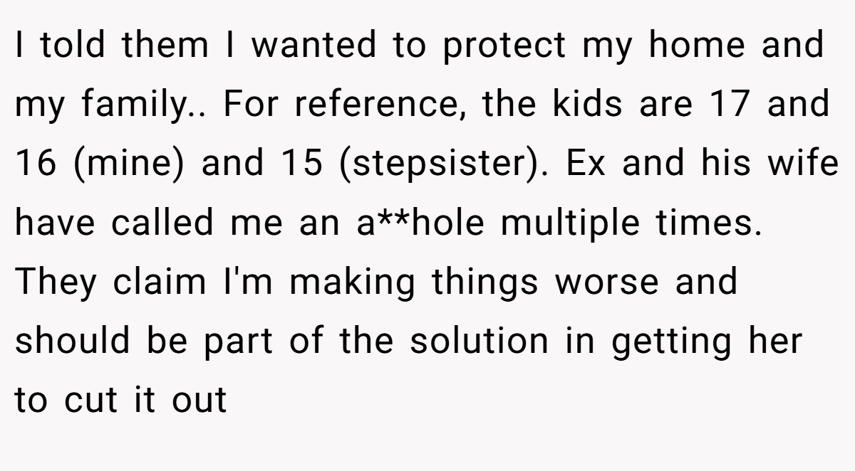 I told them I wanted to protect my home and my family.. For reference, the kids are 17 and 16 (mine) and 15 (stepsister). Ex and his wife have called me an a**hole multiple times. They claim I'm making things worse and should be part of the solution in getting her to cut it out