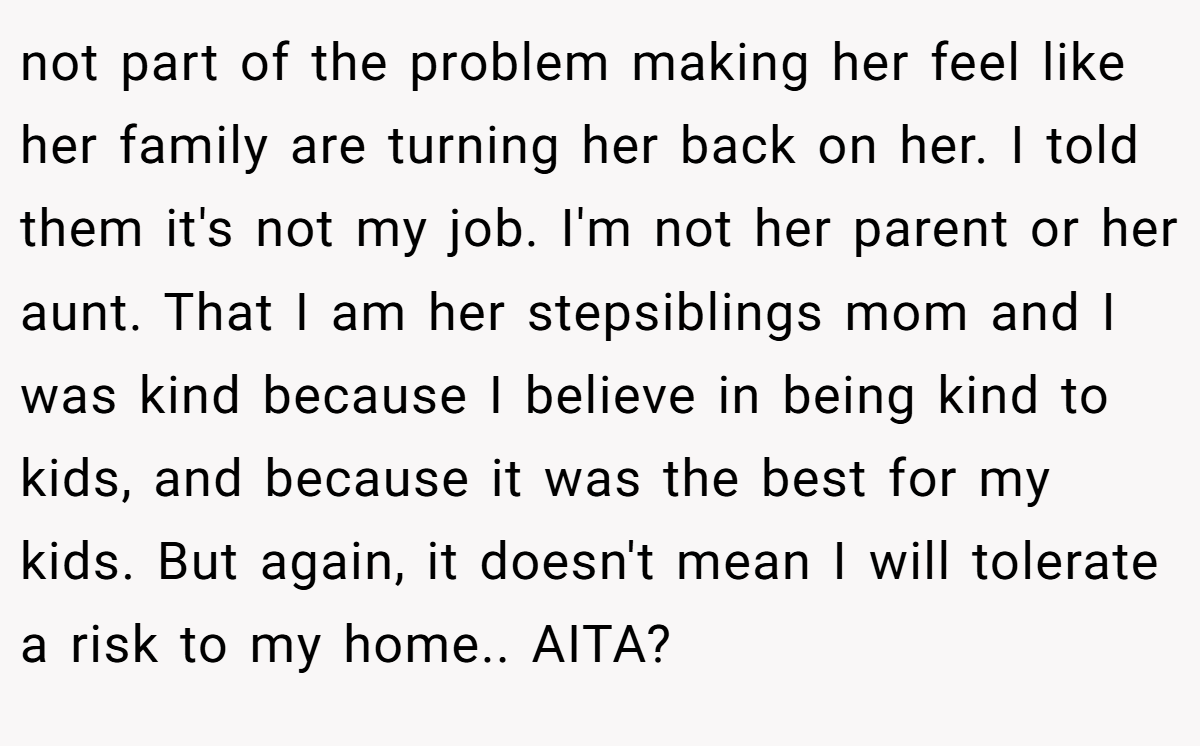 not part of the problem making her feel like her family are turning her back on her. I told them it's not my job. I'm not her parent or her aunt. That I am her stepsiblings mom and I was kind because I believe in being kind to kids, and because it was the best for my kids. But again, it doesn't mean I will tolerate a risk to my home.. AITA?