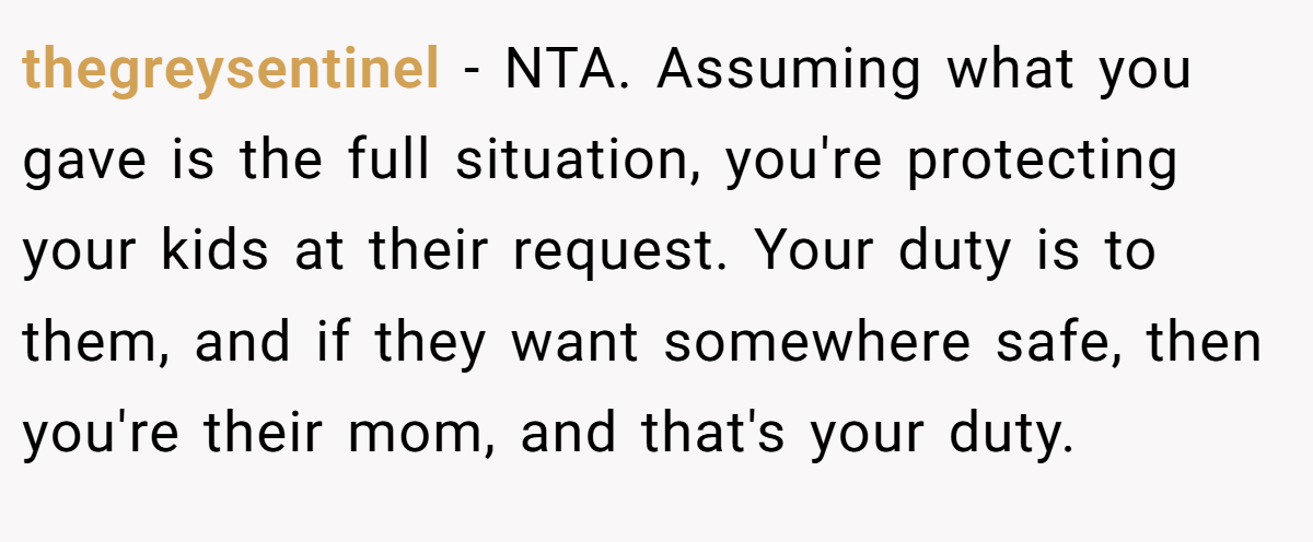 thegreysentinel − NTA. Assuming what you gave is the full situation, you're protecting your kids at their request. Your duty is to them, and if they want somewhere safe, then you're their mom, and that's your duty.