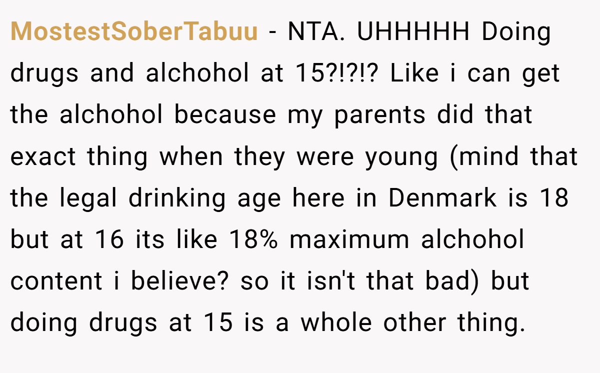 MostestSoberTabuu − NTA. UHHHHH Doing drugs and alchohol at 15?!?!? Like i can get the alchohol because my parents did that exact thing when they were young (mind that the legal drinking age here in Denmark is 18 but at 16 its like 18% maximum alchohol content i believe? so it isn't that bad) but doing drugs at 15 is a whole other thing.