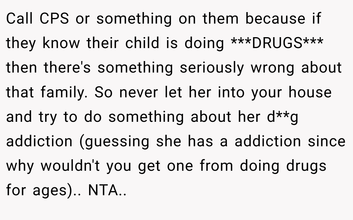 Call CPS or something on them because if they know their child is doing ***DRUGS*** then there's something seriously wrong about that family. So never let her into your house and try to do something about her d**g addiction (guessing she has a addiction since why wouldn't you get one from doing drugs for ages).. NTA.. ​